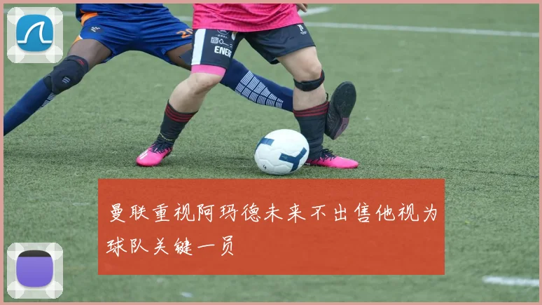 曼联重视阿玛德未来不出售他视为球队关键一员
