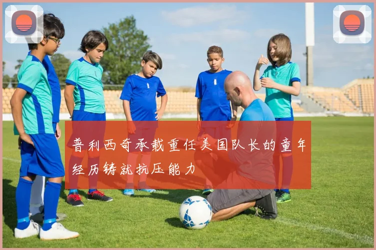普利西奇承载重任美国队长的童年经历铸就抗压能力
