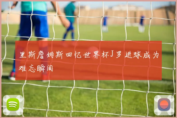里斯詹姆斯回忆世界杯J罗进球成为难忘瞬间