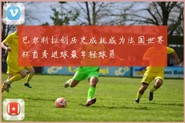 巴尔科拉创历史成就成为法国世界杯首秀进球最年轻球员