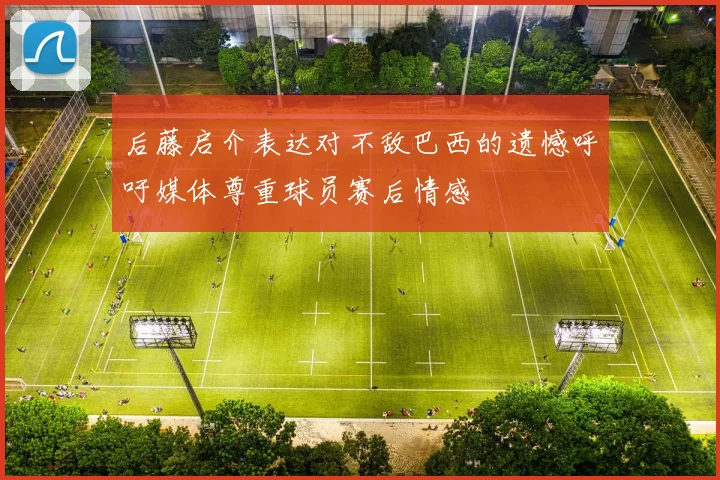 后藤启介表达对不敌巴西的遗憾呼吁媒体尊重球员赛后情感
