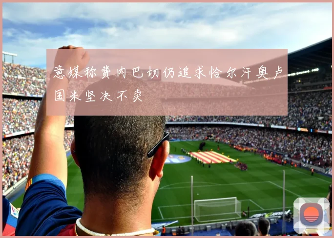 意媒称费内巴切仍追求恰尔汗奥卢国米坚决不卖