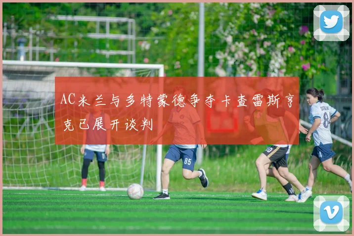 AC米兰与多特蒙德争夺卡查雷斯亨克已展开谈判