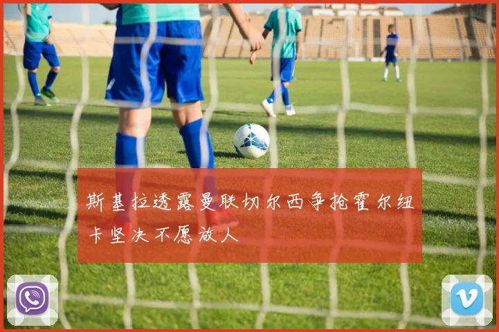 斯基拉透露曼联切尔西争抢霍尔纽卡坚决不愿放人