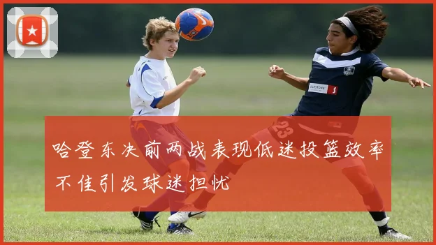 哈登东决前两战表现低迷投篮效率不佳引发球迷担忧