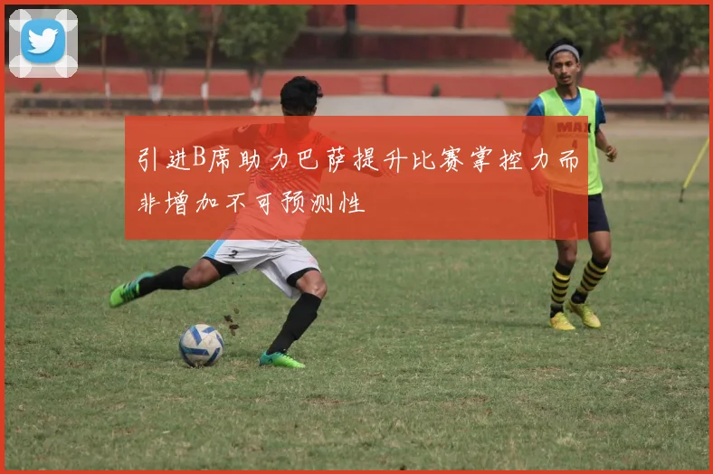 引进B席助力巴萨提升比赛掌控力而非增加不可预测性