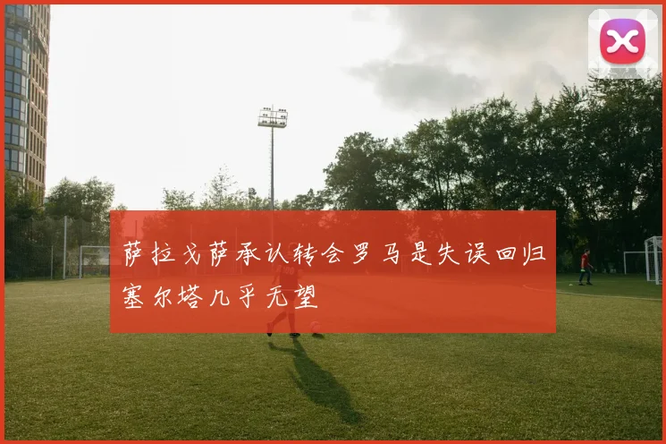 萨拉戈萨承认转会罗马是失误回归塞尔塔几乎无望