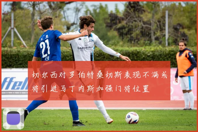 切尔西对罗伯特桑切斯表现不满或将引进马丁内斯加强门将位置
