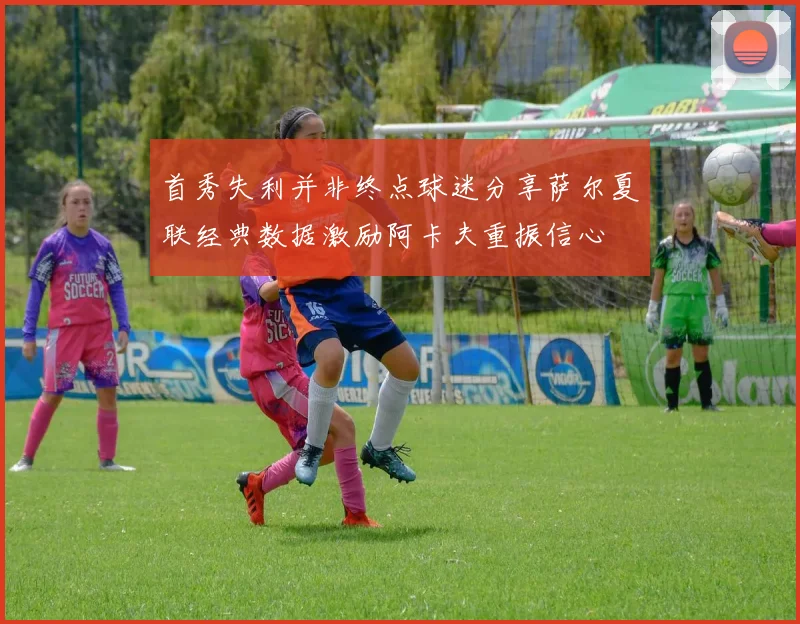 首秀失利并非终点球迷分享萨尔夏联经典数据激励阿卡夫重振信心