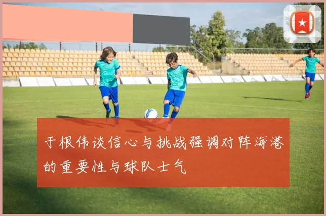 于根伟谈信心与挑战强调对阵海港的重要性与球队士气