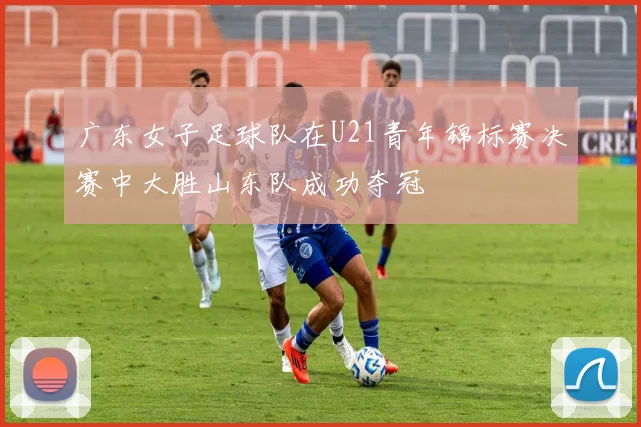 广东女子足球队在U21青年锦标赛决赛中大胜山东队成功夺冠