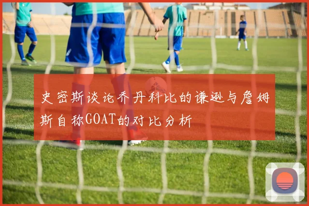 史密斯谈论乔丹科比的谦逊与詹姆斯自称GOAT的对比分析