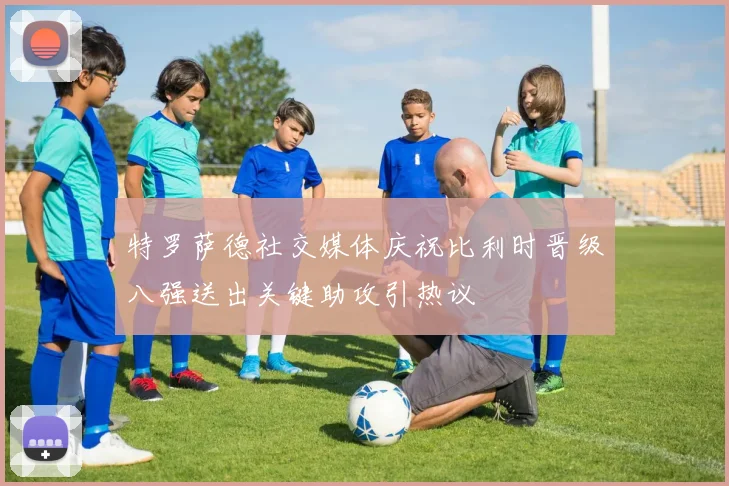 特罗萨德社交媒体庆祝比利时晋级八强送出关键助攻引热议