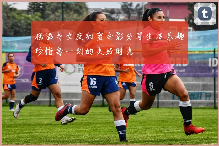 杨溢与女友甜蜜合影分享生活乐趣珍惜每一刻的美好时光