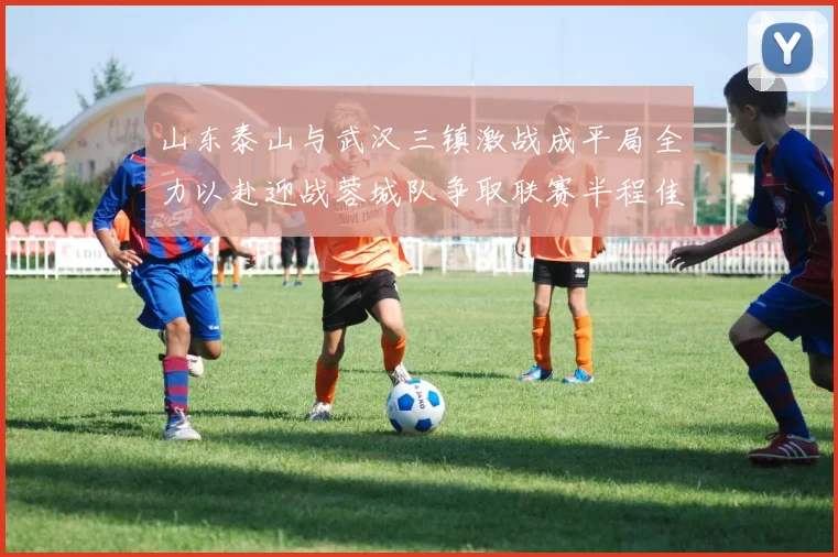 山东泰山与武汉三镇激战成平局全力以赴迎战蓉城队争取联赛半程佳绩