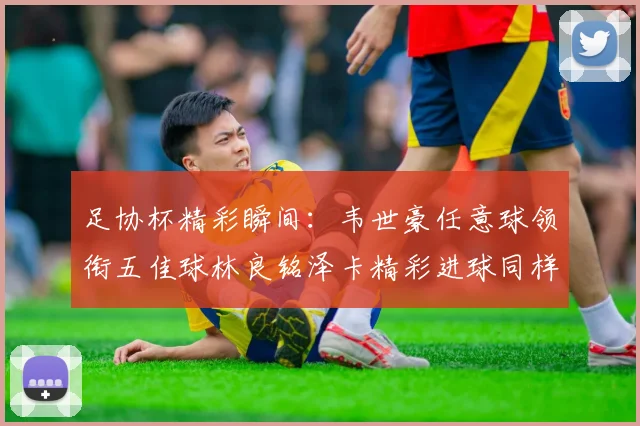 足协杯精彩瞬间：韦世豪任意球领衔五佳球林良铭泽卡精彩进球同样耀眼