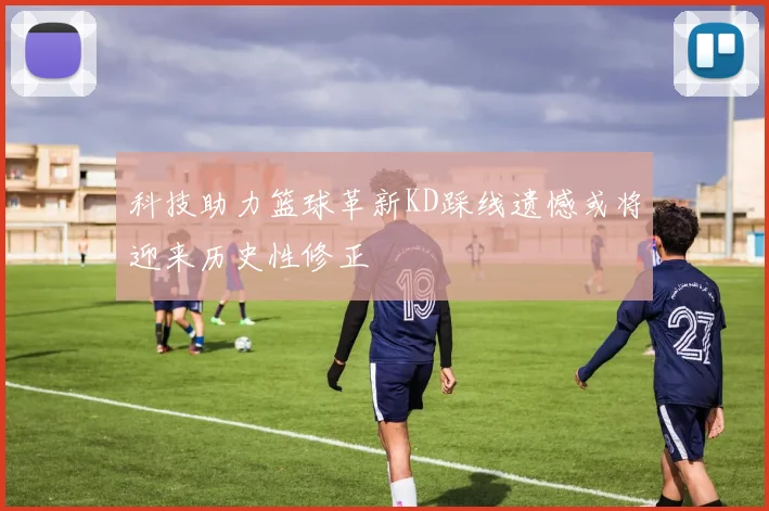 科技助力篮球革新KD踩线遗憾或将迎来历史性修正