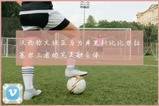 沃西称文班亚马为库里科比比尔拉塞尔三者的完美融合体