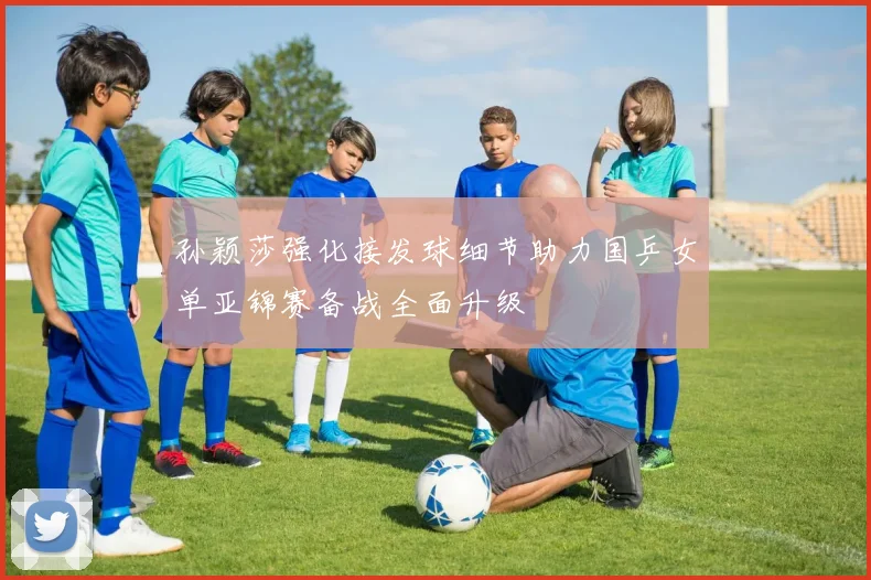 孙颖莎强化接发球细节助力国乒女单亚锦赛备战全面升级