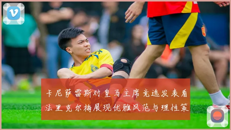 卡尼萨雷斯对皇马主席竞选发表看法里克尔梅展现优雅风范与理性策略