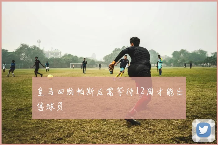 皇马回购帕斯后需等待12周才能出售球员