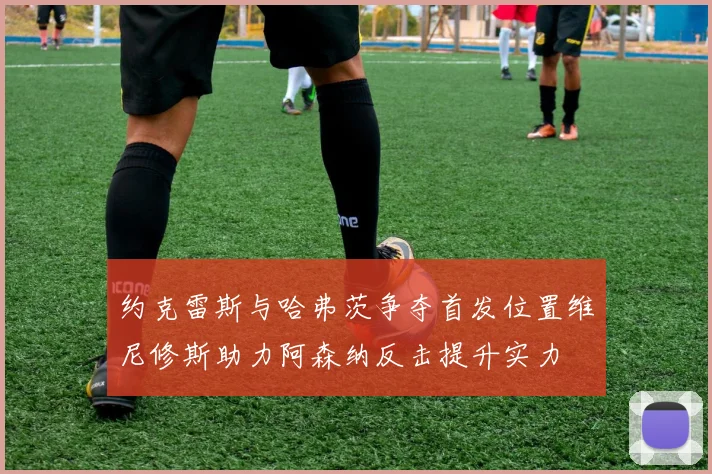 约克雷斯与哈弗茨争夺首发位置维尼修斯助力阿森纳反击提升实力
