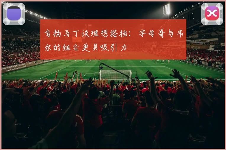 肯扬马丁谈理想搭档：字母哥与韦尔的组合更具吸引力