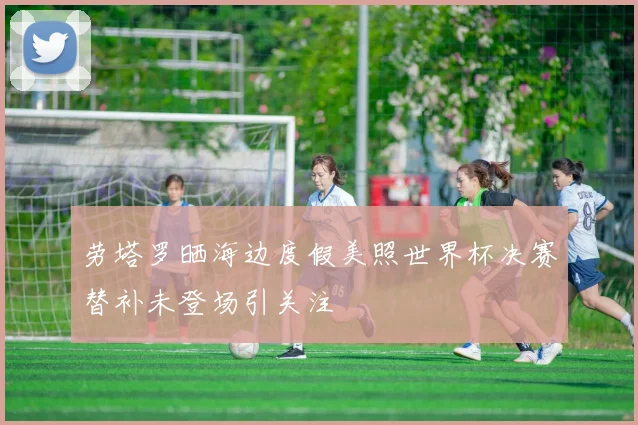 劳塔罗晒海边度假美照世界杯决赛替补未登场引关注