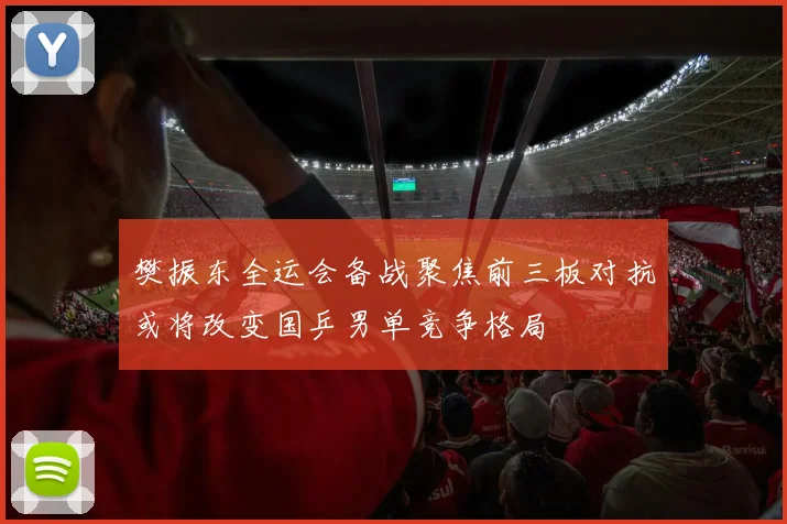 樊振东全运会备战聚焦前三板对抗或将改变国乒男单竞争格局